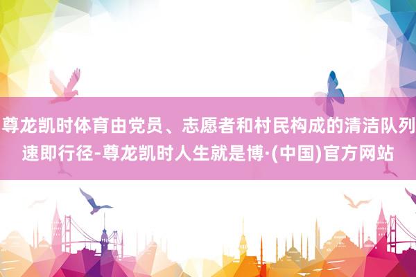 尊龙凯时体育由党员、志愿者和村民构成的清洁队列速即行径-尊龙凯时人生就是博·(中国)官方网站