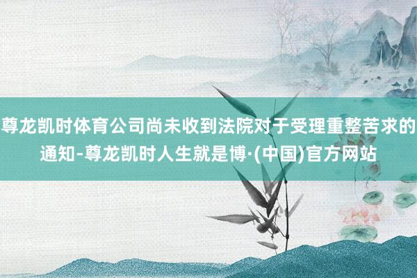 尊龙凯时体育公司尚未收到法院对于受理重整苦求的通知-尊龙凯时人生就是博·(中国)官方网站