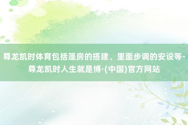 尊龙凯时体育包括篷房的搭建、里面步调的安设等-尊龙凯时人生就是博·(中国)官方网站
