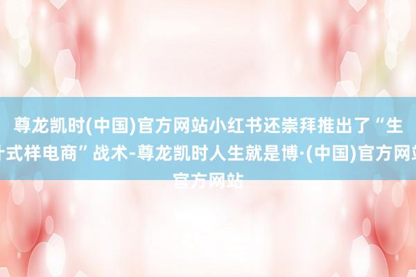 尊龙凯时(中国)官方网站小红书还崇拜推出了“生计式样电商”战术-尊龙凯时人生就是博·(中国)官方网站