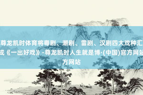 尊龙凯时体育将粤剧、潮剧、雷剧、汉剧四大戏种汇成《一出好戏》-尊龙凯时人生就是博·(中国)官方网站