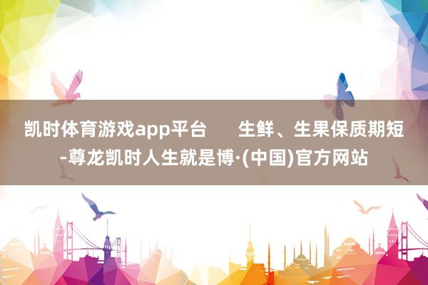 凯时体育游戏app平台      生鲜、生果保质期短-尊龙凯时人生就是博·(中国)官方网站
