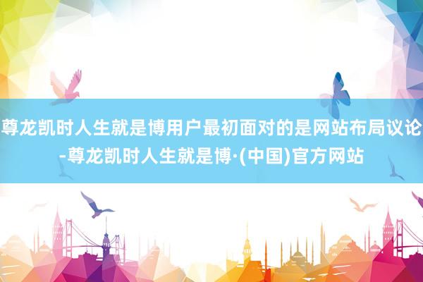 尊龙凯时人生就是博用户最初面对的是网站布局议论-尊龙凯时人生就是博·(中国)官方网站