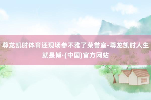 尊龙凯时体育还现场参不雅了荣誉室-尊龙凯时人生就是博·(中国)官方网站