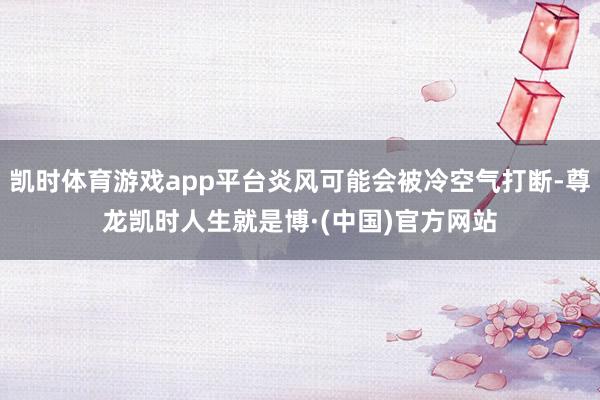凯时体育游戏app平台炎风可能会被冷空气打断-尊龙凯时人生就是博·(中国)官方网站
