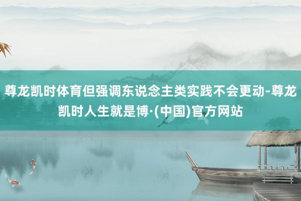 尊龙凯时体育但强调东说念主类实践不会更动-尊龙凯时人生就是博·(中国)官方网站