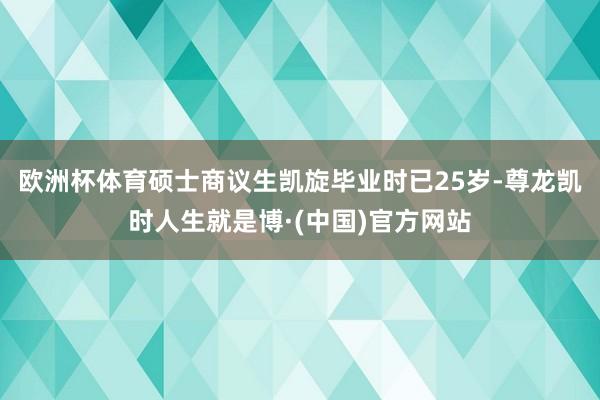 欧洲杯体育硕士商议生凯旋毕业时已25岁-尊龙凯时人生就是博·(中国)官方网站