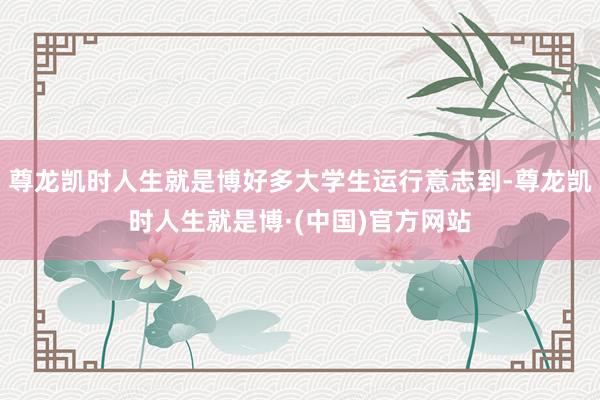 尊龙凯时人生就是博好多大学生运行意志到-尊龙凯时人生就是博·(中国)官方网站