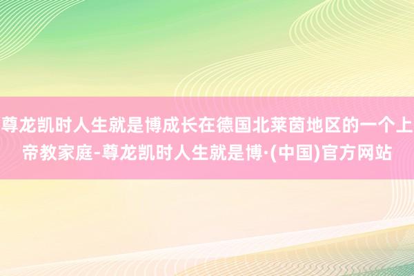 尊龙凯时人生就是博成长在德国北莱茵地区的一个上帝教家庭-尊龙凯时人生就是博·(中国)官方网站