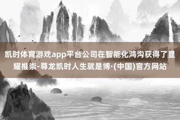凯时体育游戏app平台公司在智能化鸿沟获得了显耀推崇-尊龙凯时人生就是博·(中国)官方网站
