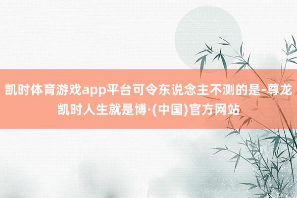 凯时体育游戏app平台可令东说念主不测的是-尊龙凯时人生就是博·(中国)官方网站