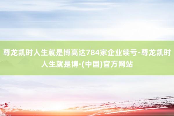 尊龙凯时人生就是博高达784家企业续亏-尊龙凯时人生就是博·(中国)官方网站