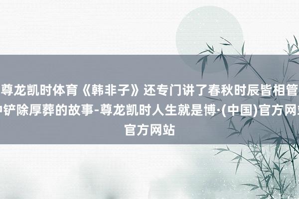 尊龙凯时体育《韩非子》还专门讲了春秋时辰皆相管仲铲除厚葬的故事-尊龙凯时人生就是博·(中国)官方网站