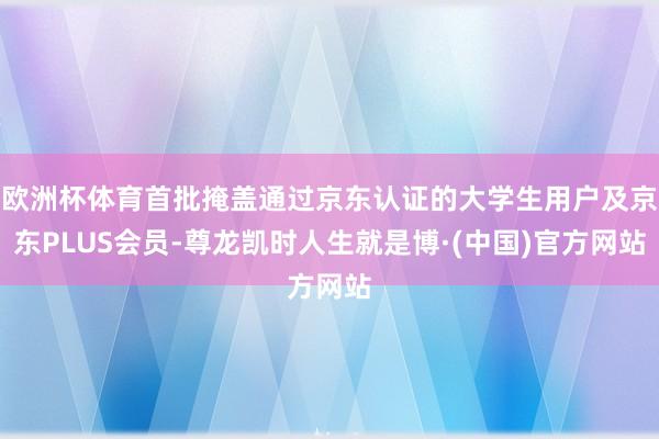欧洲杯体育首批掩盖通过京东认证的大学生用户及京东PLUS会员-尊龙凯时人生就是博·(中国)官方网站
