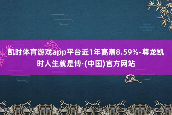 凯时体育游戏app平台近1年高潮8.59%-尊龙凯时人生就是博·(中国)官方网站