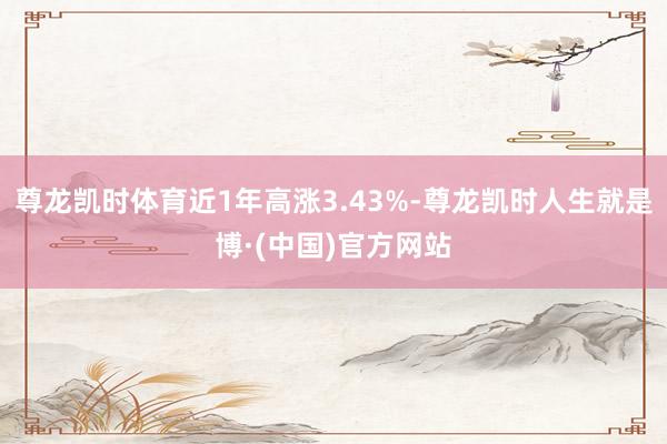 尊龙凯时体育近1年高涨3.43%-尊龙凯时人生就是博·(中国)官方网站