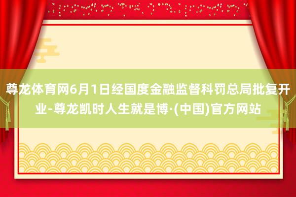 尊龙体育网6月1日经国度金融监督科罚总局批复开业-尊龙凯时人生就是博·(中国)官方网站