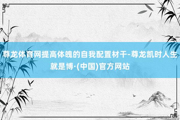 尊龙体育网提高体魄的自我配置材干-尊龙凯时人生就是博·(中国)官方网站