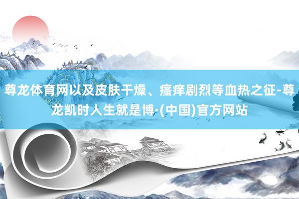 尊龙体育网以及皮肤干燥、瘙痒剧烈等血热之征-尊龙凯时人生就是博·(中国)官方网站