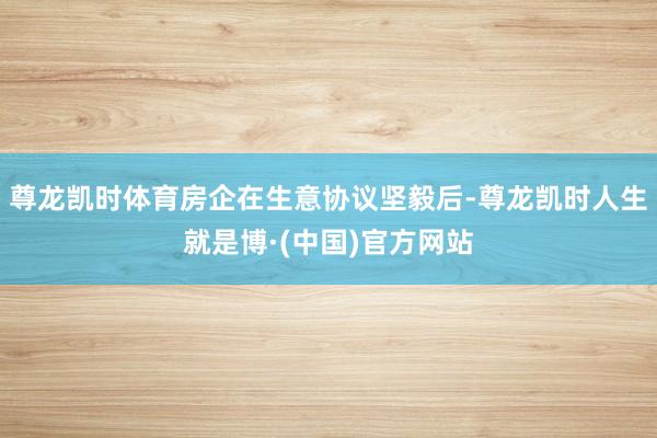 尊龙凯时体育房企在生意协议坚毅后-尊龙凯时人生就是博·(中国)官方网站