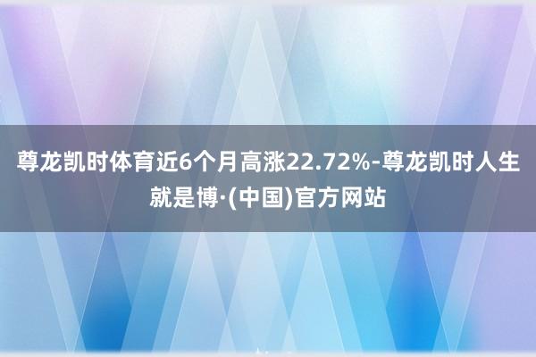 尊龙凯时体育近6个月高涨22.72%-尊龙凯时人生就是博·(中国)官方网站