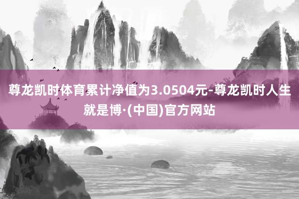 尊龙凯时体育累计净值为3.0504元-尊龙凯时人生就是博·(中国)官方网站