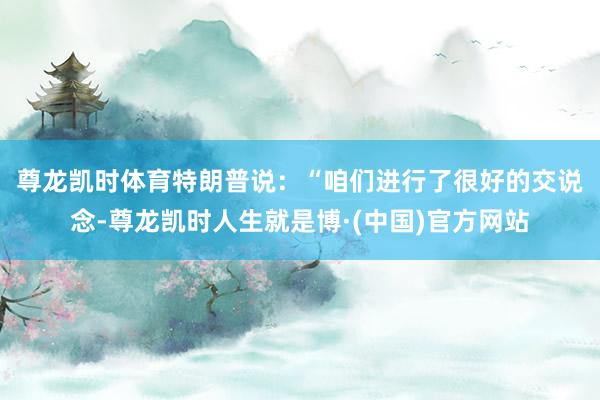 尊龙凯时体育　　特朗普说：“咱们进行了很好的交说念-尊龙凯时人生就是博·(中国)官方网站