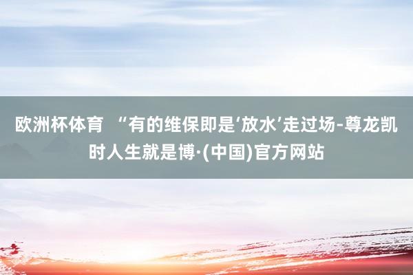 欧洲杯体育  “有的维保即是‘放水’走过场-尊龙凯时人生就是博·(中国)官方网站