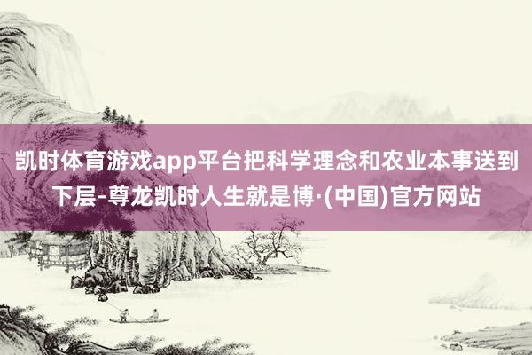凯时体育游戏app平台把科学理念和农业本事送到下层-尊龙凯时人生就是博·(中国)官方网站