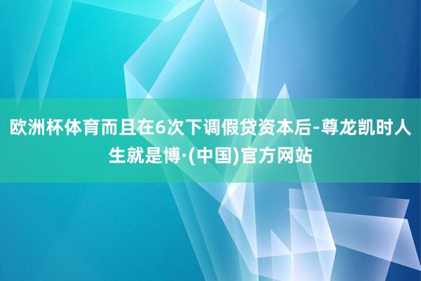 欧洲杯体育而且在6次下调假贷资本后-尊龙凯时人生就是博·(中国)官方网站
