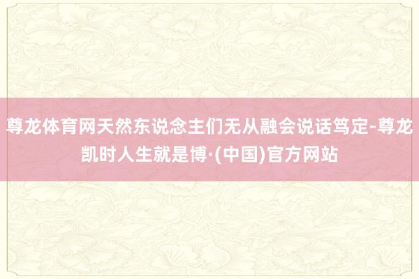 尊龙体育网天然东说念主们无从融会说话笃定-尊龙凯时人生就是博·(中国)官方网站