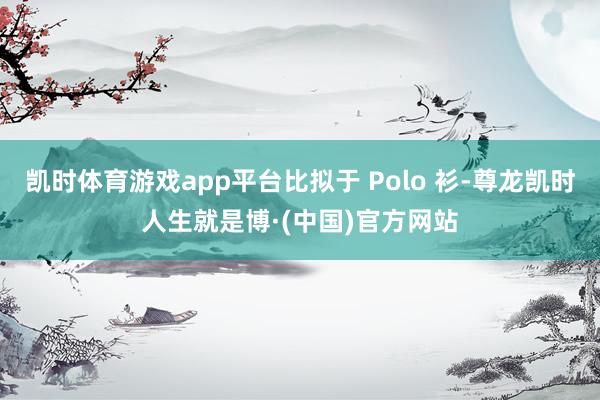 凯时体育游戏app平台比拟于 Polo 衫-尊龙凯时人生就是博·(中国)官方网站