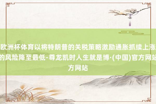 欧洲杯体育以将特朗普的关税策略激励通胀抓续上涨的风险降至最低-尊龙凯时人生就是博·(中国)官方网站