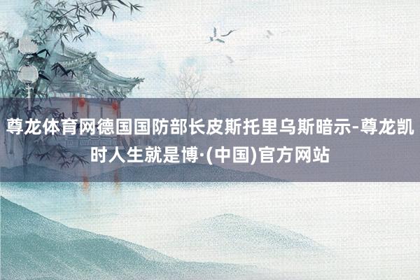 尊龙体育网德国国防部长皮斯托里乌斯暗示-尊龙凯时人生就是博·(中国)官方网站