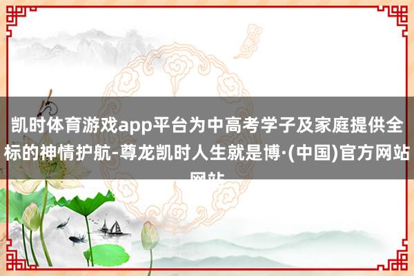 凯时体育游戏app平台为中高考学子及家庭提供全标的神情护航-尊龙凯时人生就是博·(中国)官方网站