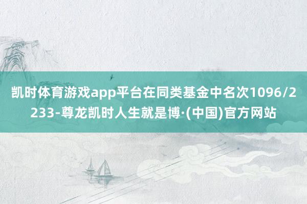 凯时体育游戏app平台在同类基金中名次1096/2233-尊龙凯时人生就是博·(中国)官方网站