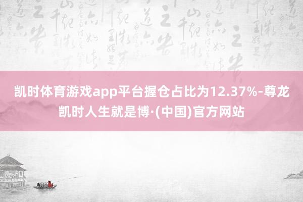 凯时体育游戏app平台握仓占比为12.37%-尊龙凯时人生就是博·(中国)官方网站