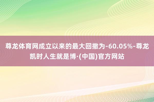 尊龙体育网成立以来的最大回撤为-60.05%-尊龙凯时人生就是博·(中国)官方网站