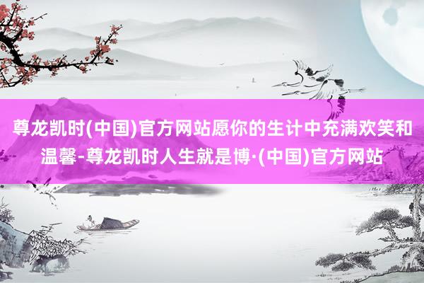 尊龙凯时(中国)官方网站愿你的生计中充满欢笑和温馨-尊龙凯时人生就是博·(中国)官方网站