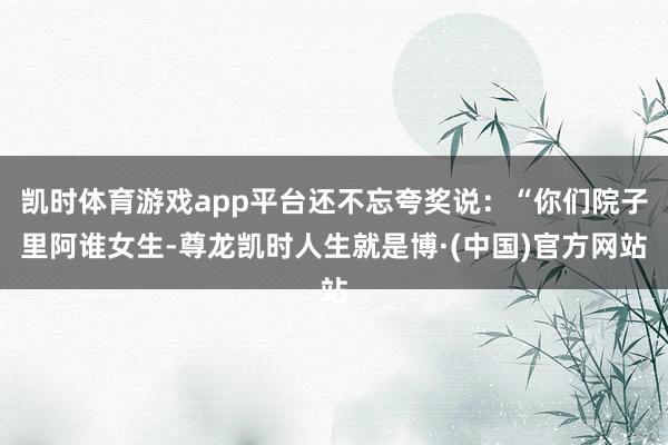 凯时体育游戏app平台还不忘夸奖说：“你们院子里阿谁女生-尊龙凯时人生就是博·(中国)官方网站