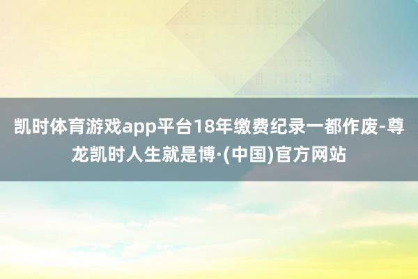 凯时体育游戏app平台18年缴费纪录一都作废-尊龙凯时人生就是博·(中国)官方网站