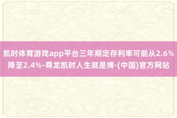 凯时体育游戏app平台三年期定存利率可能从2.6%降至2.4%-尊龙凯时人生就是博·(中国)官方网站