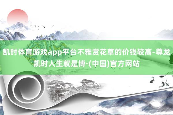 凯时体育游戏app平台不雅赏花草的价钱较高-尊龙凯时人生就是博·(中国)官方网站
