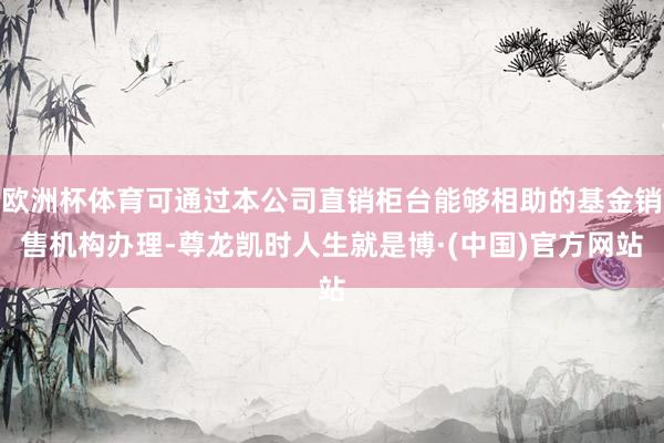 欧洲杯体育可通过本公司直销柜台能够相助的基金销售机构办理-尊龙凯时人生就是博·(中国)官方网站
