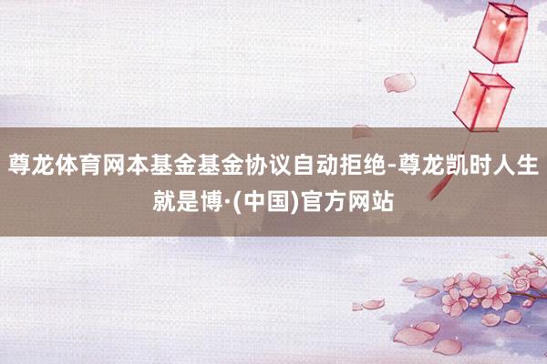 尊龙体育网本基金基金协议自动拒绝-尊龙凯时人生就是博·(中国)官方网站