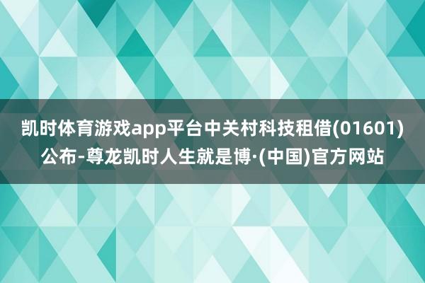 凯时体育游戏app平台中关村科技租借(01601)公布-尊龙凯时人生就是博·(中国)官方网站
