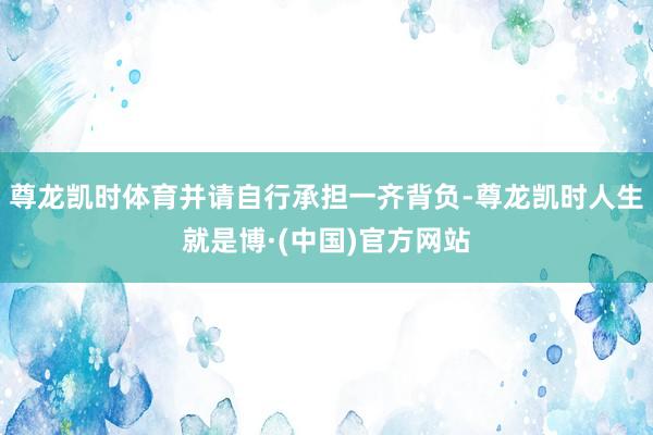 尊龙凯时体育并请自行承担一齐背负-尊龙凯时人生就是博·(中国)官方网站