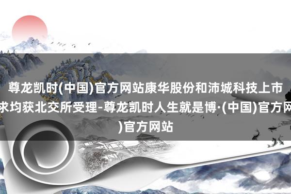 尊龙凯时(中国)官方网站康华股份和沛城科技上市请求均获北交所受理-尊龙凯时人生就是博·(中国)官方网站