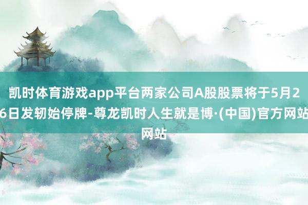 凯时体育游戏app平台两家公司A股股票将于5月26日发轫始停牌-尊龙凯时人生就是博·(中国)官方网站