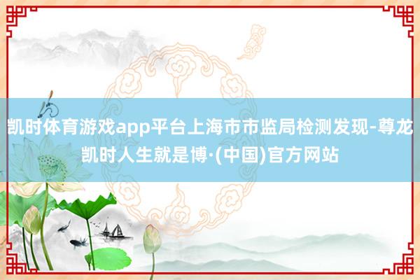 凯时体育游戏app平台上海市市监局检测发现-尊龙凯时人生就是博·(中国)官方网站